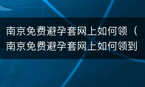 南京免费避孕套网上如何领（南京免费避孕套网上如何领到）