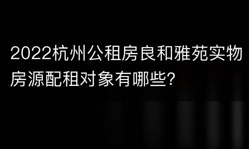 2022杭州公租房良和雅苑实物房源配租对象有哪些？