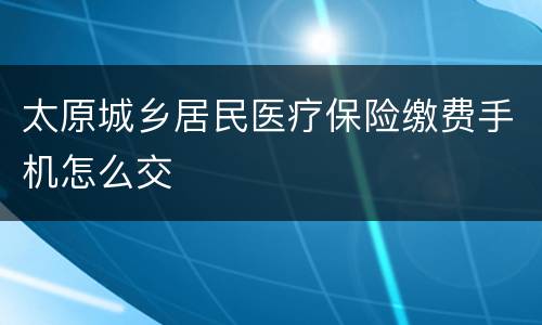 太原城乡居民医疗保险缴费手机怎么交
