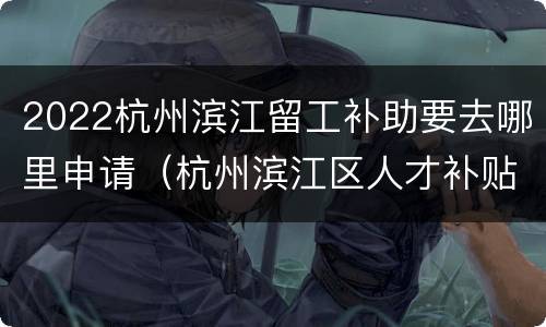 2022杭州滨江留工补助要去哪里申请（杭州滨江区人才补贴政策2020）