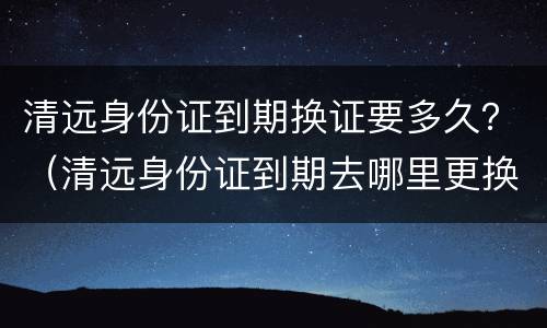 清远身份证到期换证要多久？（清远身份证到期去哪里更换）