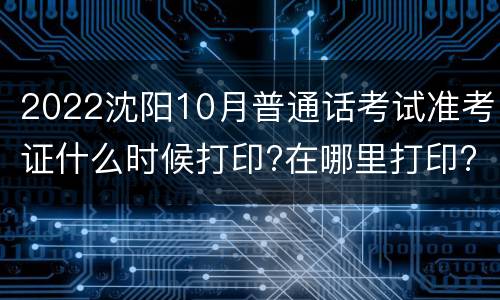 2022沈阳10月普通话考试准考证什么时候打印?在哪里打印?