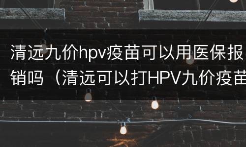 清远九价hpv疫苗可以用医保报销吗（清远可以打HPV九价疫苗吗）