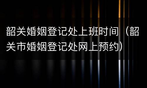 韶关婚姻登记处上班时间（韶关市婚姻登记处网上预约）