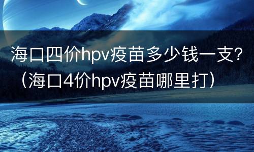 海口四价hpv疫苗多少钱一支？（海口4价hpv疫苗哪里打）