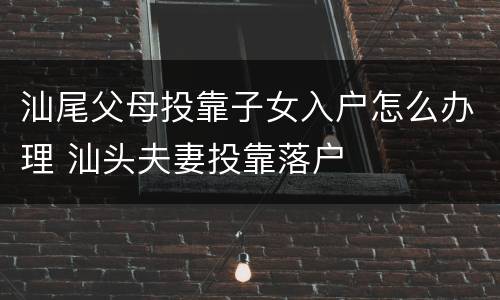 汕尾父母投靠子女入户怎么办理 汕头夫妻投靠落户