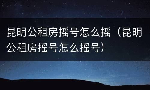昆明公租房摇号怎么摇（昆明公租房摇号怎么摇号）
