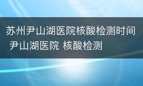 苏州尹山湖医院核酸检测时间 尹山湖医院 核酸检测