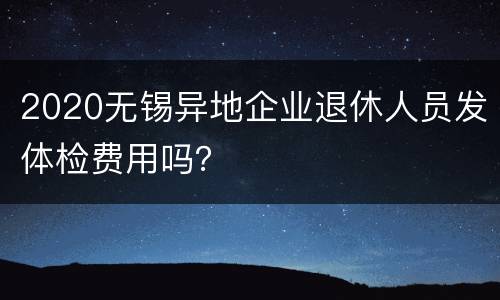 2020无锡异地企业退休人员发体检费用吗？