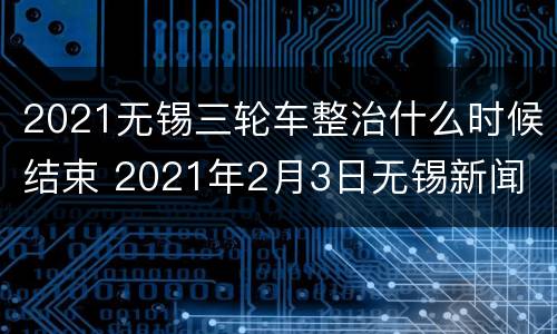 2021无锡三轮车整治什么时候结束 2021年2月3日无锡新闻