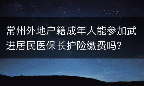 常州外地户籍成年人能参加武进居民医保长护险缴费吗？
