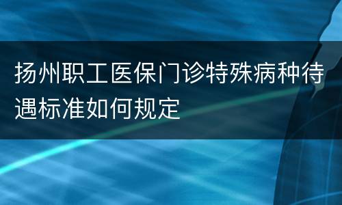 扬州职工医保门诊特殊病种待遇标准如何规定