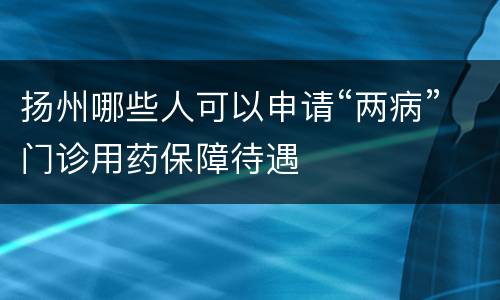 扬州哪些人可以申请“两病”门诊用药保障待遇