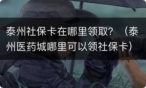 泰州社保卡在哪里领取？（泰州医药城哪里可以领社保卡）