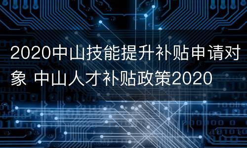 2020中山技能提升补贴申请对象 中山人才补贴政策2020