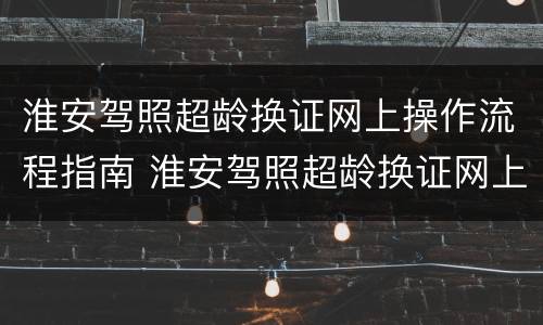 淮安驾照超龄换证网上操作流程指南 淮安驾照超龄换证网上操作流程指南图片