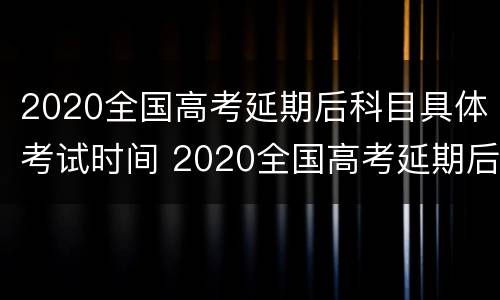 2020全国高考延期后科目具体考试时间 2020全国高考延期后科目具体考试时间是多少