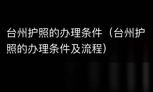 台州护照的办理条件（台州护照的办理条件及流程）