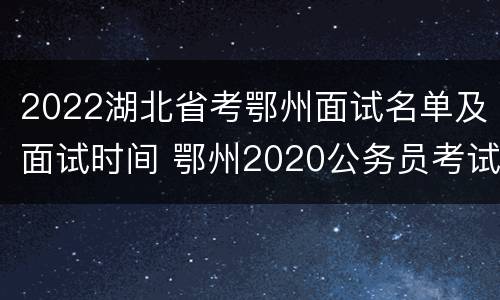 2022湖北省考鄂州面试名单及面试时间 鄂州2020公务员考试面试公告