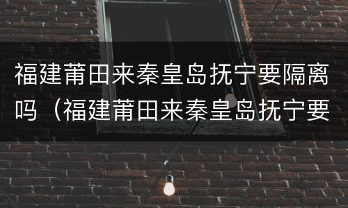 福建莆田来秦皇岛抚宁要隔离吗（福建莆田来秦皇岛抚宁要隔离吗最新消息）