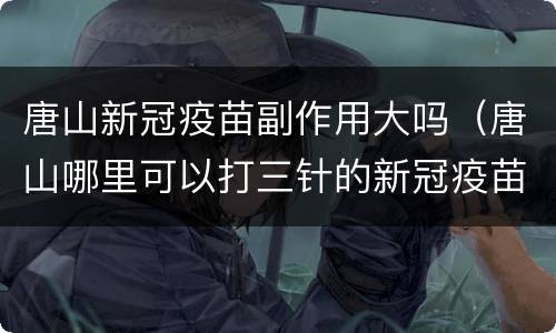 唐山新冠疫苗副作用大吗（唐山哪里可以打三针的新冠疫苗）
