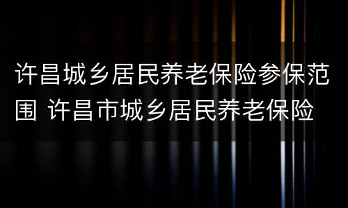 许昌城乡居民养老保险参保范围 许昌市城乡居民养老保险
