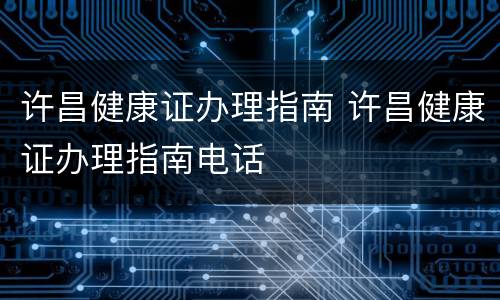 许昌健康证办理指南 许昌健康证办理指南电话