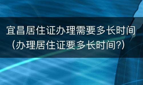 宜昌居住证办理需要多长时间（办理居住证要多长时间?）