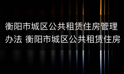 衡阳市城区公共租赁住房管理办法 衡阳市城区公共租赁住房管理办法实施细则