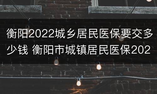 衡阳2022城乡居民医保要交多少钱 衡阳市城镇居民医保2021