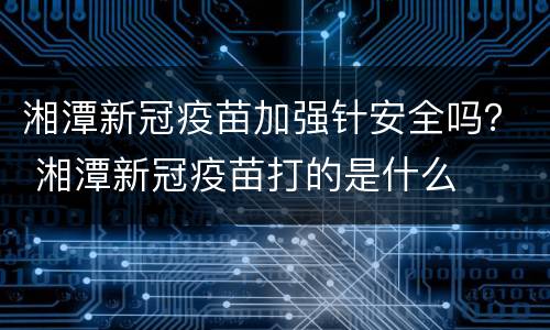 湘潭新冠疫苗加强针安全吗？ 湘潭新冠疫苗打的是什么