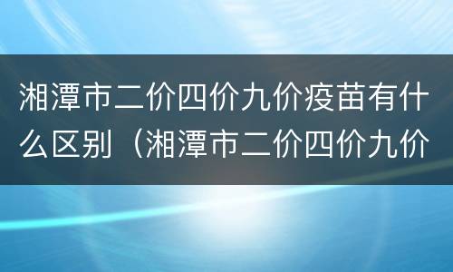湘潭市二价四价九价疫苗有什么区别（湘潭市二价四价九价疫苗有什么区别呢）