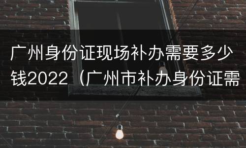 广州身份证现场补办需要多少钱2022（广州市补办身份证需要多少时间）