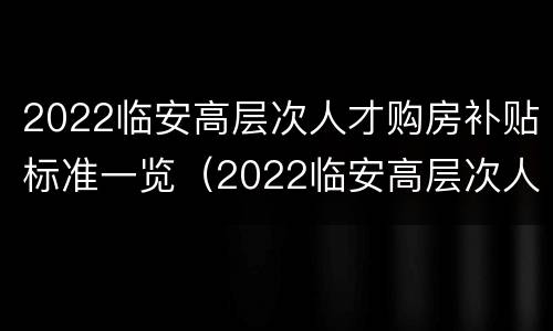 2022临安高层次人才购房补贴标准一览（2022临安高层次人才购房补贴标准一览表图片）