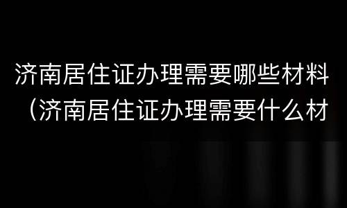 济南居住证办理需要哪些材料（济南居住证办理需要什么材料）