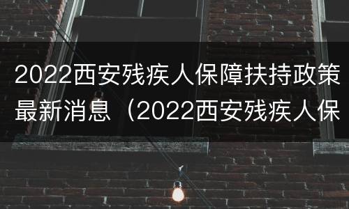 2022西安残疾人保障扶持政策最新消息（2022西安残疾人保障扶持政策最新消息视频）