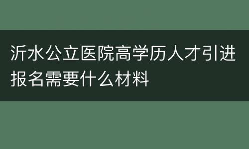 沂水公立医院高学历人才引进报名需要什么材料