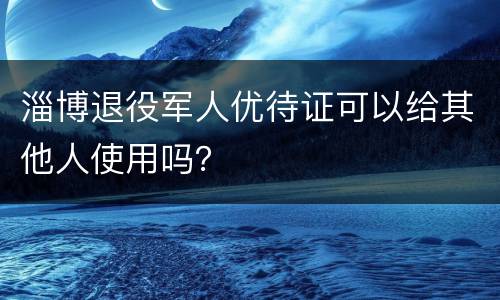 淄博退役军人优待证可以给其他人使用吗？