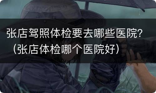 张店驾照体检要去哪些医院？（张店体检哪个医院好）