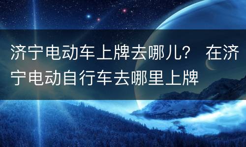 济宁电动车上牌去哪儿？ 在济宁电动自行车去哪里上牌