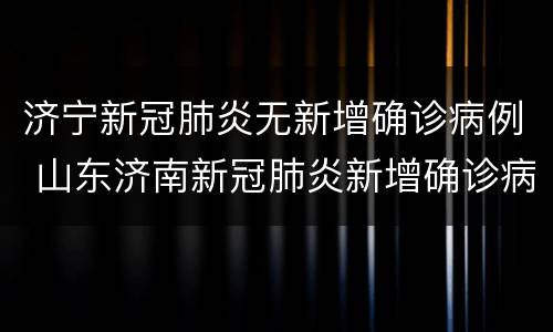济宁新冠肺炎无新增确诊病例 山东济南新冠肺炎新增确诊病例13例
