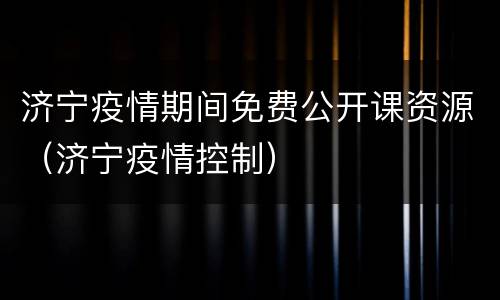 济宁疫情期间免费公开课资源（济宁疫情控制）