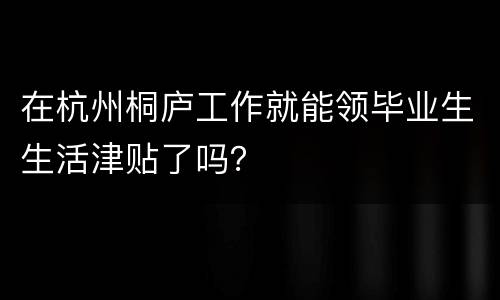 在杭州桐庐工作就能领毕业生生活津贴了吗？
