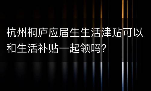杭州桐庐应届生生活津贴可以和生活补贴一起领吗？