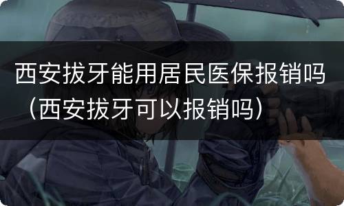 西安拔牙能用居民医保报销吗（西安拔牙可以报销吗）