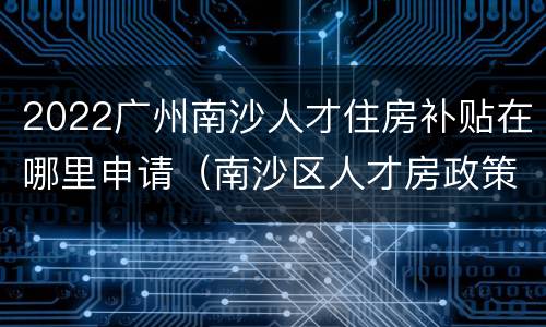 2022广州南沙人才住房补贴在哪里申请（南沙区人才房政策）