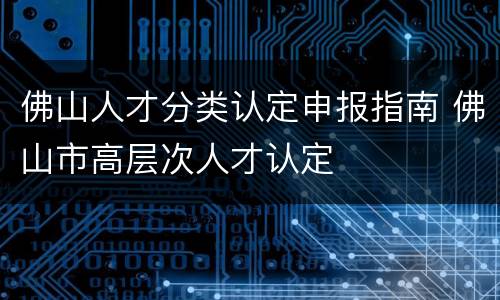 佛山人才分类认定申报指南 佛山市高层次人才认定