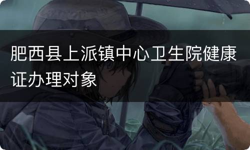 肥西县上派镇中心卫生院健康证办理对象