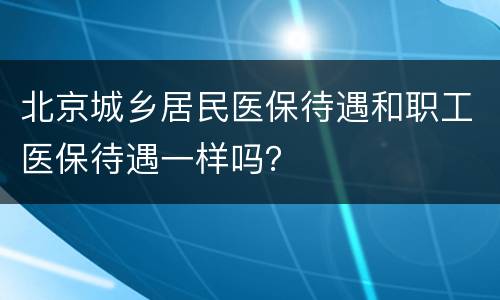 北京城乡居民医保待遇和职工医保待遇一样吗？