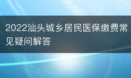 2022汕头城乡居民医保缴费常见疑问解答